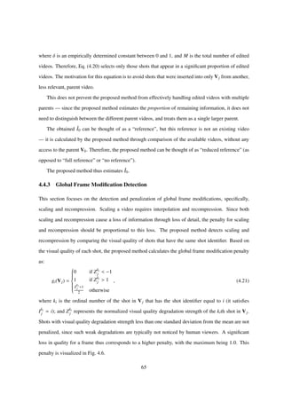 where δ is an empirically determined constant between 0 and 1, and M is the total number of edited
videos. Therefore, Eq. (4.20) selects only those shots that appear in a signiﬁcant proportion of edited
videos. The motivation for this equation is to avoid shots that were inserted into only Vj from another,
less relevant, parent video.
This does not prevent the proposed method from effectively handling edited videos with multiple
parents — since the proposed method estimates the proportion of remaining information, it does not
need to distinguish between the different parent videos, and treats them as a single larger parent.
The obtained ˆI0 can be thought of as a “reference”, but this reference is not an existing video
— it is calculated by the proposed method through comparison of the available videos, without any
access to the parent V0. Therefore, the proposed method can be thought of as “reduced reference” (as
opposed to “full reference” or “no reference”).
The proposed method thus estimates ˆI0.
4.4.3 Global Frame Modiﬁcation Detection
This section focuses on the detection and penalization of global frame modiﬁcations, speciﬁcally,
scaling and recompression. Scaling a video requires interpolation and recompression. Since both
scaling and recompression cause a loss of information through loss of detail, the penalty for scaling
and recompression should be proportional to this loss. The proposed method detects scaling and
recompression by comparing the visual quality of shots that have the same shot identiﬁer. Based on
the visual quality of each shot, the proposed method calculates the global frame modiﬁcation penalty
as:
gi(Vj) =



0 if Zki
j < −1
1 if Zki
j > 1
Z
ki
j +1
2 otherwise
, (4.21)
where ki is the ordinal number of the shot in Vj that has the shot identiﬁer equal to i (it satisﬁes
Iki
j = i); and Zki
j represents the normalized visual quality degradation strength of the kith shot in Vj.
Shots with visual quality degradation strength less than one standard deviation from the mean are not
penalized, since such weak degradations are typically not noticed by human viewers. A signiﬁcant
loss in quality for a frame thus corresponds to a higher penalty, with the maximum being 1.0. This
penalty is visualized in Fig. 4.6.
65
 