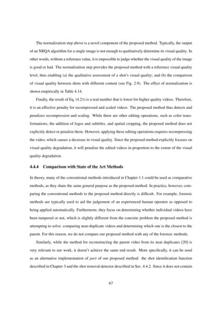 The normalization step above is a novel component of the proposed method. Typically, the output
of an NRQA algorithm for a single image is not enough to qualitatively determine its visual quality. In
other words, without a reference value, it is impossible to judge whether the visual quality of the image
is good or bad. The normalization step provides the proposed method with a reference visual quality
level, thus enabling (a) the qualitative assessment of a shot’s visual quality; and (b) the comparison
of visual quality between shots with different content (see Fig. 2.9). The effect of normalization is
shown empirically in Table 4.14.
Finally, the result of Eq. (4.21) is a real number that is lower for higher quality videos. Therefore,
it is an effective penalty for recompressed and scaled videos. The proposed method thus detects and
penalizes recompression and scaling. While there are other editing operations, such as color trans-
formations, the addition of logos and subtitles, and spatial cropping, the proposed method does not
explicitly detect or penalize them. However, applying these editing operations requires recompressing
the video, which causes a decrease in visual quality. Since the proposed method explicitly focuses on
visual quality degradation, it will penalize the edited videos in proportion to the extent of the visual
quality degradation.
4.4.4 Comparison with State of the Art Methods
In theory, many of the conventional methods introduced in Chapter 1.1 could be used as comparative
methods, as they share the same general purpose as the proposed method. In practice, however, com-
paring the conventional methods to the proposed method directly is difﬁcult. For example, forensic
methods are typically used to aid the judgement of an experienced human operator as opposed to
being applied automatically. Furthermore, they focus on determining whether individual videos have
been tampered or not, which is slightly different from the concrete problem the proposed method is
attempting to solve: comparing near-duplicate videos and determining which one is the closest to the
parent. For this reason, we do not compare our proposed method with any of the forensic methods.
Similarly, while the method for reconstructing the parent video from its near duplicates [20] is
very relevant to our work, it doesn’t achieve the same end result. More speciﬁcally, it can be used
as an alternative implementation of part of our proposed method: the shot identiﬁcation function
described in Chapter 3 and the shot removal detector described in Sec. 4.4.2. Since it does not contain
67
 