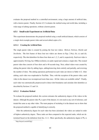 evaluates the proposed method in a controlled environment, using a large amount of artiﬁcial data,
with a known parent. Finally, Section 4.5.3 evaluates the method using real-world data, including a
wide range of editing operations, without a known parent.
4.5.1 Small-scale Experiment on Artiﬁcial Data
This experiment demonstrates the proposed method using a small artiﬁcial dataset, which consists of
a single short example parent video and several edited copies of it.
4.5.1.1 Creating the Artiﬁcial Data
The single parent video is created by joining the four test videos: Mobcal, Parkrun, Shields and
Stockholm. The ﬁrst frames of these four test videos are shown in Figs. 2.9(a), (b), (c) and (d),
respectively. The shot identiﬁers for these four shots are 1, 2, 3, and 4, respectively. Each test video is
approximately 10s long, has 1080p resolution, no audio signal and contains a single shot. The created
parent video thus consists of four shots and is 40 seconds long. Next, edited videos were created by
editing the parent video by adding logos, adding/removing shots entirely and partially, and reversing
the number of shots. The editing operations performed on each video are shown in Table 4.12. After
editing, each video was reuploaded to YouTube. Thus, with the exception of the parent video, each
video in the dataset was recompressed more than once. All the videos are available online6. Finally,
each video was automatically preprocessed to detect shot boundaries and calculate shot identiﬁers as
described by Sections 3.3 and 3.4.
4.5.1.2 Evaluation Method
To evaluate the proposed method, this section estimates the authenticity degree of the videos in the
dataset. Although the parent video V0 is part of the dataset, it is not used as any sort of reference, and
treated the same as any other video. The main purpose of including it in the dataset was to show that
the proposed method is capable of identifying it correctly.
After the authenticity degree for each video has been calculated, the videos are ranked in order
of highest authenticity degree. These ranks are then compared to the expected ranks, which are de-
termined based on the deﬁnition from Sec. 4.1.1. More speciﬁcally, the authenticity degree of V0 is
6
http://tinyurl.com/ok92dg2
69
 