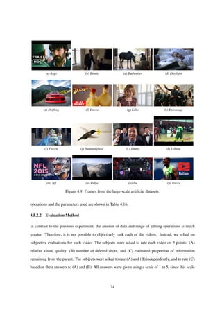 (a) Argo (b) Bionic (c) Budweiser (d) Daylight
(e) Drifting (f) Ducks (g) Echo (h) Entourage
(i) Frozen (j) Hummingbird (k) Jimmy (l) Lebron
(m) Nﬂ (n) Ridge (o) Tie (p) Tricks
Figure 4.9: Frames from the large-scale artiﬁcial datasets.
operations and the parameters used are shown in Table 4.16.
4.5.2.2 Evaluation Method
In contrast to the previous experiment, the amount of data and range of editing operations is much
greater. Therefore, it is not possible to objectively rank each of the videos. Instead, we relied on
subjective evaluations for each video. The subjects were asked to rate each video on 3 points: (A)
relative visual quality; (B) number of deleted shots; and (C) estimated proportion of information
remaining from the parent. The subjects were asked to rate (A) and (B) independently, and to rate (C)
based on their answers to (A) and (B). All answers were given using a scale of 1 to 5, since this scale
74
 