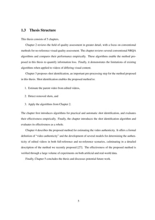 1.3 Thesis Structure
This thesis consists of 5 chapters.
Chapter 2 reviews the ﬁeld of quality assessment in greater detail, with a focus on conventional
methods for no-reference visual quality assessment. The chapter reviews several conventional NRQA
algorithms and compares their performance empirically. These algorithms enable the method pro-
posed in this thesis to quantify information loss. Finally, it demonstrates the limitations of existing
algorithms when applied to videos of differing visual content.
Chapter 3 proposes shot identiﬁcation, an important pre-processing step for the method proposed
in this thesis. Shot identiﬁcation enables the proposed method to:
1. Estimate the parent video from edited videos,
2. Detect removed shots, and
3. Apply the algorithms from Chapter 2.
The chapter ﬁrst introduces algorithms for practical and automatic shot identiﬁcation, and evaluates
their effectiveness empirically. Finally, the chapter introduces the shot identiﬁcation algorithm and
evaluates its effectiveness as a whole.
Chapter 4 describes the proposed method for estimating the video authenticity. It offers a formal
deﬁnition of “video authenticity” and the development of several models for determining the authen-
ticity of edited videos in both full-reference and no-reference scenarios, culminating in a detailed
description of the method we recently proposed [27]. The effectiveness of the proposed method is
veriﬁed through a large volume of experiments on both artiﬁcial and real-world data.
Finally, Chapter 5 concludes the thesis and discusses potential future work.
5
 