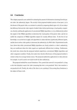 4.6 Conclusion
This chapter proposed a new method for estimating the amount of information remaining from the par-
ent video: the authenticity degree. The novelty of this proposed method consists of four parts: (a) in
the absence of the parent video, we estimate its content by comparing edited copies of it; (b) we reduce
the difference between the video signals of edited videos before performing a visual quality compari-
son, thereby enabling the application of conventional NRQA algorithms; (c) we collaboratively utilize
the outputs of the NRQA algorithms to determine the visual quality of the parent video; and (d) we
enable the comparison of NRQA algorithm outputs for visually different shots. To the best of our
knowledge, we are the ﬁrst to apply such algorithms to videos that have signiﬁcantly different signals,
and the ﬁrst to utilize video quality to determine the authenticity of a Web video. Experimental results
have shown that while conventional NRQA algorithms are closely related to a video’s authenticity,
they are insufﬁcient where the video signals are signiﬁcantly different due to editing. Furthermore,
the results have shown that the proposed method outperforms conventional NRQA algorithms and
other comparative methods. Finally, the results show that the effectiveness of the proposed method is
similar to that of an average human viewer. The proposed method has applications in video retrieval:
for example, it can be used to sort search results by their authenticity.
The proposed method has several limitations. First, partial shot removal is not penalized: as long
as the shot identiﬁers match, the video containing that shot is not penalized. Next, shot insertion is
not penalized at all. Finally, the order of the shots is not considered. Overcoming these limitations is
the subject of future work.
80
 
