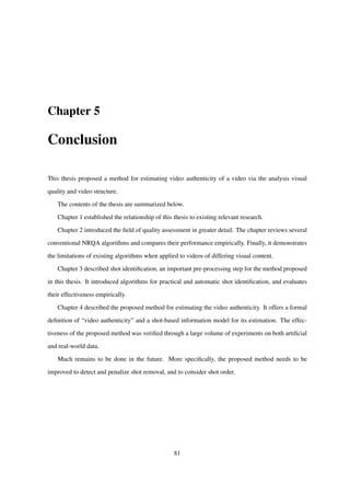 Chapter 5
Conclusion
This thesis proposed a method for estimating video authenticity of a video via the analysis visual
quality and video structure.
The contents of the thesis are summarized below.
Chapter 1 established the relationship of this thesis to existing relevant research.
Chapter 2 introduced the ﬁeld of quality assessment in greater detail. The chapter reviews several
conventional NRQA algorithms and compares their performance empirically. Finally, it demonstrates
the limitations of existing algorithms when applied to videos of differing visual content.
Chapter 3 described shot identiﬁcation, an important pre-processing step for the method proposed
in this thesis. It introduced algorithms for practical and automatic shot identiﬁcation, and evaluates
their effectiveness empirically.
Chapter 4 described the proposed method for estimating the video authenticity. It offers a formal
deﬁnition of “video authenticity” and a shot-based information model for its estimation. The effec-
tiveness of the proposed method was veriﬁed through a large volume of experiments on both artiﬁcial
and real-world data.
Much remains to be done in the future. More speciﬁcally, the proposed method needs to be
improved to detect and penalize shot removal, and to consider shot order.
81
 