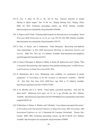 [17] G. Cao, Y. Zhao, R. Ni, L. Yu, and H. Tian, “Forensic detection of median
ﬁltering in digital images,” Inst. of Inf. Sci., Beijing Jiaotong Univ., Beijing, China.
IEEE, Jul. 2010, Conference proceedings (article), pp. 89–94. [Online]. Available:
http://ieeexplore.ieee.org/xpls/abs all.jsp?arnumber=5583869
[18] A. Popescu and H. Farid, “Exposing digital forgeries by detecting traces of resampling,” Signal
Processing, IEEE Transactions on, vol. 53, no. 2, pp. 758–767, Feb. 2005. [Online]. Available:
http://ieeexplore.ieee.org/xpls/abs all.jsp?arnumber=1381775
[19] Z. Dias, A. Rocha, and S. Goldenstein, “Video Phylogeny: Recovering near-duplicate
video relationships,” in 2011 IEEE International Workshop on Information Forensics and
Security. IEEE, Nov. 2011, pp. 1–6. [Online]. Available: http://ieeexplore.ieee.org/lpdocs/
epic03/wrapper.htm?arnumber=6123127
[20] S. Lameri, P. Bestagini, A. Melloni, S. Milani, A. Rocha, M. Tagliasacchi, and S. Tubaro, “Who
is my parent? Reconstructing video sequences from partially matching shots,” in IEEE Interna-
tional Conference on Image Processing (ICIP), 2014.
[21] N. Diakopoulos and I. Essa, “Modulating video credibility via visualization of quality
evaluations,” in Proceedings of the 4th workshop on Information credibility - WICOW
’10. New York, New York, USA: ACM Press, Apr. 2010, p. 75. [Online]. Available:
http://dl.acm.org/citation.cfm?id=1772938.1772953
[22] A. K. Moorthy and A. C. Bovik, “Visual quality assessment algorithms: what does the
future hold?” Multimedia Tools Appl., vol. 51, no. 2, pp. 675–696, Jan. 2011. [Online].
Available: http://portal.acm.org/citation.cfm?id=1938166http://www.springerlink.com/content/
wmp6181r08757v39
[23] P. Marziliano, F. Dufaux, S. Winkler, and T. Ebrahimi, “A no-reference perceptual blur metric,”
in Proceedings of the International Conference on Image Processing. 2002. Proceedings. 2002
International Conference on, vol. 3, Genimedia SA, Lausanne, Switzerland. Toronto, Ont.,
Canada: IEEE, 2002, Conference proceedings (article), pp. III–57–III–60 vol.3. [Online].
Available: http://ieeexplore.ieee.org/xpls/abs all.jsp?arnumber=1038902
84
 