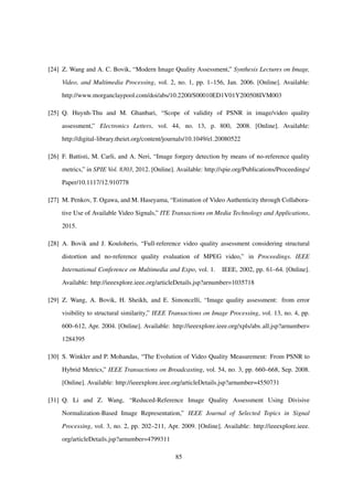[24] Z. Wang and A. C. Bovik, “Modern Image Quality Assessment,” Synthesis Lectures on Image,
Video, and Multimedia Processing, vol. 2, no. 1, pp. 1–156, Jan. 2006. [Online]. Available:
http://www.morganclaypool.com/doi/abs/10.2200/S00010ED1V01Y200508IVM003
[25] Q. Huynh-Thu and M. Ghanbari, “Scope of validity of PSNR in image/video quality
assessment,” Electronics Letters, vol. 44, no. 13, p. 800, 2008. [Online]. Available:
http://digital-library.theiet.org/content/journals/10.1049/el 20080522
[26] F. Battisti, M. Carli, and A. Neri, “Image forgery detection by means of no-reference quality
metrics,” in SPIE Vol. 8303, 2012. [Online]. Available: http://spie.org/Publications/Proceedings/
Paper/10.1117/12.910778
[27] M. Penkov, T. Ogawa, and M. Haseyama, “Estimation of Video Authenticity through Collabora-
tive Use of Available Video Signals,” ITE Transactions on Media Technology and Applications,
2015.
[28] A. Bovik and J. Kouloheris, “Full-reference video quality assessment considering structural
distortion and no-reference quality evaluation of MPEG video,” in Proceedings. IEEE
International Conference on Multimedia and Expo, vol. 1. IEEE, 2002, pp. 61–64. [Online].
Available: http://ieeexplore.ieee.org/articleDetails.jsp?arnumber=1035718
[29] Z. Wang, A. Bovik, H. Sheikh, and E. Simoncelli, “Image quality assessment: from error
visibility to structural similarity,” IEEE Transactions on Image Processing, vol. 13, no. 4, pp.
600–612, Apr. 2004. [Online]. Available: http://ieeexplore.ieee.org/xpls/abs all.jsp?arnumber=
1284395
[30] S. Winkler and P. Mohandas, “The Evolution of Video Quality Measurement: From PSNR to
Hybrid Metrics,” IEEE Transactions on Broadcasting, vol. 54, no. 3, pp. 660–668, Sep. 2008.
[Online]. Available: http://ieeexplore.ieee.org/articleDetails.jsp?arnumber=4550731
[31] Q. Li and Z. Wang, “Reduced-Reference Image Quality Assessment Using Divisive
Normalization-Based Image Representation,” IEEE Journal of Selected Topics in Signal
Processing, vol. 3, no. 2, pp. 202–211, Apr. 2009. [Online]. Available: http://ieeexplore.ieee.
org/articleDetails.jsp?arnumber=4799311
85
 