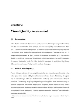 Chapter 2
Visual Quality Assessment
2.1 Introduction
In this chapter, I introduce the ﬁeld of visual quality assessment. This chapter is organized as follows.
First, Sec. 2.2 describes what visual quality is, and what causes quality loss in Web videos. Next,
Sec. 2.3 introduces conventional algorithms for automatically assessing the visual quality of videos.
The remainder of the chapter describes experiments and investigations. More speciﬁcally, Sec. 2.4
introduces the datasets used. Section 2.5 compare the algorithms introduced in Sec. 2.3 to each other.
Section 2.6 veriﬁes the robustness of the algorithms to logos and captions. Section 2.7 investigates
the causes of visual quality loss in Web video. Section 2.8 investigates the sensitivity of algorithms to
differences in visual content. Finally, Sec. 2.9 concludes this chapter.
2.2 What is Visual Quality?
The use of images and video for conveying information has seen tremendous growth recently, owing
to the spread of the Internet and high-speed mobile networks and devices. Maintaining the appear-
ance of captured images and videos at a level that is satisfactory to the human viewer is therefore
paramount. Unfortunately, the quality of digital image is rarely perfect due to distortions during ac-
quisition, compression, transmission and processing. In general, human viewers can easily identify
and quantify the quality of an image. However, the vast volume of images make the subjective assess-
ment impractical in the general case. Therefore, automatic algorithms that predict1 the visual quality
of an image are necessary.
1
Since humans are the main consumers of visual information, the algorithm outputs must correlate well with subjective
scores.
6
 