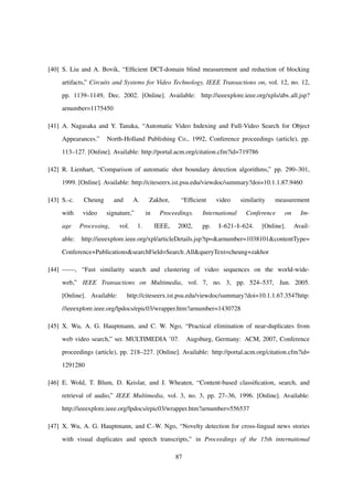 [40] S. Liu and A. Bovik, “Efﬁcient DCT-domain blind measurement and reduction of blocking
artifacts,” Circuits and Systems for Video Technology, IEEE Transactions on, vol. 12, no. 12,
pp. 1139–1149, Dec. 2002. [Online]. Available: http://ieeexplore.ieee.org/xpls/abs all.jsp?
arnumber=1175450
[41] A. Nagasaka and Y. Tanaka, “Automatic Video Indexing and Full-Video Search for Object
Appearances.” North-Holland Publishing Co., 1992, Conference proceedings (article), pp.
113–127. [Online]. Available: http://portal.acm.org/citation.cfm?id=719786
[42] R. Lienhart, “Comparison of automatic shot boundary detection algorithms,” pp. 290–301,
1999. [Online]. Available: http://citeseerx.ist.psu.edu/viewdoc/summary?doi=10.1.1.87.9460
[43] S.-c. Cheung and A. Zakhor, “Efﬁcient video similarity measurement
with video signature,” in Proceedings. International Conference on Im-
age Processing, vol. 1. IEEE, 2002, pp. I–621–I–624. [Online]. Avail-
able: http://ieeexplore.ieee.org/xpl/articleDetails.jsp?tp=&arnumber=1038101&contentType=
Conference+Publications&searchField=Search All&queryText=cheung+zakhor
[44] ——, “Fast similarity search and clustering of video sequences on the world-wide-
web,” IEEE Transactions on Multimedia, vol. 7, no. 3, pp. 524–537, Jun. 2005.
[Online]. Available: http://citeseerx.ist.psu.edu/viewdoc/summary?doi=10.1.1.67.3547http:
//ieeexplore.ieee.org/lpdocs/epic03/wrapper.htm?arnumber=1430728
[45] X. Wu, A. G. Hauptmann, and C. W. Ngo, “Practical elimination of near-duplicates from
web video search,” ser. MULTIMEDIA ’07. Augsburg, Germany: ACM, 2007, Conference
proceedings (article), pp. 218–227. [Online]. Available: http://portal.acm.org/citation.cfm?id=
1291280
[46] E. Wold, T. Blum, D. Keislar, and J. Wheaten, “Content-based classiﬁcation, search, and
retrieval of audio,” IEEE Multimedia, vol. 3, no. 3, pp. 27–36, 1996. [Online]. Available:
http://ieeexplore.ieee.org/lpdocs/epic03/wrapper.htm?arnumber=556537
[47] X. Wu, A. G. Hauptmann, and C.-W. Ngo, “Novelty detection for cross-lingual news stories
with visual duplicates and speech transcripts,” in Proceedings of the 15th international
87
 