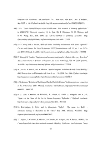 conference on Multimedia - MULTIMEDIA ’07. New York, New York, USA: ACM Press,
Sep. 2007, p. 168. [Online]. Available: http://dl.acm.org/citation.cfm?id=1291233.1291274
[48] J. Lu, “Video ﬁngerprinting for copy identiﬁcation: from research to industry applications,”
in IS&T/SPIE Electronic Imaging, E. J. Delp III, J. Dittmann, N. D. Memon, and
P. W. Wong, Eds., Feb. 2009, pp. 725 402–725 402–15. [Online]. Available: http:
//proceedings.spiedigitallibrary.org/proceeding.aspx?articleid=1335155
[49] S.-c. Cheung and A. Zakhor, “Efﬁcient video similarity measurement with video signature,”
Circuits and Systems for Video Technology, IEEE Transactions on, vol. 13, no. 1, pp. 59–74,
Jan. 2003. [Online]. Available: http://ieeexplore.ieee.org/xpls/abs all.jsp?arnumber=1180382
[50] C. Kim and B. Vasudev, “Spatiotemporal sequence matching for efﬁcient video copy detection,”
IEEE Transactions on Circuits and Systems for Video Technology, vol. 15, 2005. [Online].
Available: http://ieeexplore.ieee.org/xpls/abs all.jsp?arnumber=1377368
[51] B. Coskun, B. Sankur, and N. Memon, “Spatio-Temporal Transform Based Video Hashing,”
IEEE Transactions on Multimedia, vol. 8, no. 6, pp. 1190–1208, Dec. 2006. [Online]. Available:
http://ieeexplore.ieee.org/lpdocs/epic03/wrapper.htm?arnumber=4014210
[52] J. Tiedemann, “Building a Multilingual Parallel Subtitle Corpus,” in Computational Linguistics
in the Netherlands, 2007. [Online]. Available: http://citeseerx.ist.psu.edu/viewdoc/summary?
doi=10.1.1.148.6563
[53] R. A. Cole, J. Mariani, H. Uszkoreit, A. Zaenen, G. Varile, A. Zampolli, and V. Zue,
“Survey of the State of the Art in Human Language Technology.” [Online]. Available:
http://citeseerx.ist.psu.edu/viewdoc/summary?doi=10.1.1.50.7794
[54] M. Everingham, J. Sivic, and A. Zisserman, “Hello! My name is... Buffy –
automatic naming of characters in TV video,” Sep. 2006. [Online]. Available: http:
//eprints.pascal-network.org/archive/00002192/
[55] T. Langlois, T. Chambel, E. Oliveira, P. Carvalho, G. Marques, and A. Falc˜ao, “VIRUS,” in
Proceedings of the 14th International Academic MindTrek Conference on Envisioning Future
88
 
