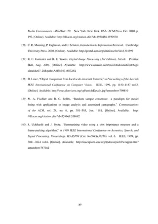 Media Environments - MindTrek ’10. New York, New York, USA: ACM Press, Oct. 2010, p.
197. [Online]. Available: http://dl.acm.org/citation.cfm?id=1930488.1930530
[56] C. D. Manning, P. Raghavan, and H. Schutze, Introduction to Information Retrieval. Cambridge
University Press, 2008. [Online]. Available: http://portal.acm.org/citation.cfm?id=1394399
[57] R. C. Gonzalez and R. E. Woods, Digital Image Processing (3rd Edition), 3rd ed. Prentice
Hall, Aug. 2007. [Online]. Available: http://www.amazon.com/exec/obidos/redirect?tag=
citeulike07-20&path=ASIN/013168728X
[58] D. Lowe, “Object recognition from local scale-invariant features,” in Proceedings of the Seventh
IEEE International Conference on Computer Vision. IEEE, 1999, pp. 1150–1157 vol.2.
[Online]. Available: http://ieeexplore.ieee.org/xpl/articleDetails.jsp?arnumber=790410
[59] M. A. Fischler and R. C. Bolles, “Random sample consensus: a paradigm for model
ﬁtting with applications to image analysis and automated cartography,” Communications
of the ACM, vol. 24, no. 6, pp. 381–395, Jun. 1981. [Online]. Available: http:
//dl.acm.org/citation.cfm?id=358669.358692
[60] S. Uchihashi and J. Foote, “Summarizing video using a shot importance measure and a
frame-packing algorithm,” in 1999 IEEE International Conference on Acoustics, Speech, and
Signal Processing. Proceedings. ICASSP99 (Cat. No.99CH36258), vol. 6. IEEE, 1999, pp.
3041–3044 vol.6. [Online]. Available: http://ieeexplore.ieee.org/lpdocs/epic03/wrapper.htm?
arnumber=757482
89
 