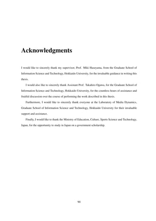 Acknowledgments
I would like to sincerely thank my supervisor, Prof. Miki Haseyama, from the Graduate School of
Information Science and Technology, Hokkaido University, for the invaluable guidance in writing this
thesis.
I would also like to sincerely thank Assistant Prof. Takahiro Ogawa, for the Graduate School of
Information Science and Technology, Hokkaido University, for the countless hours of assistance and
fruitful discussion over the course of performing the work described in this thesis.
Furthermore, I would like to sincerely thank everyone at the Laboratory of Media Dynamics,
Graduate School of Information Science and Technology, Hokkaido University for their invaluable
support and assistance.
Finally, I would like to thank the Ministry of Education, Culture, Sports Science and Technology,
Japan, for the opportunity to study in Japan on a government scholarship.
90
 