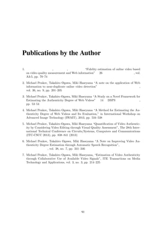 Publications by the Author
1. ペンコフ マイケル, 小川 貴弘, 長谷山 美紀 “Fidelity estimation of online video based
on video quality measurement and Web information” 第 26 回信号処理シンポジウム, vol.
A3-5, pp. 70–74
2. Michael Penkov, Takahiro Ogawa, Miki Haseyama “A note on the application of Web
information to near-duplicate online video detection” 映像情報メディア学会技術報告,
vol. 36, no. 9, pp. 201–205
3. Michael Penkov, Takahiro Ogawa, Miki Haseyama “A Study on a Novel Framework for
Estimating the Authenticity Degree of Web Videos” 第 14 回 DSPS 教育者会議予稿集,
pp. 53–54
4. Michael Penkov, Takahiro Ogawa, Miki Haseyama “A Method for Estimating the Au-
thenticity Degree of Web Videos and Its Evaluation,” in International Workshop on
Advanced Image Technology (IWAIT), 2013, pp. 534–538
5. Michael Penkov, Takahiro Ogawa, Miki Haseyama “Quantiﬁcation of Video Authentic-
ity by Considering Video Editing through Visual Quality Assessment”, The 28th Inter-
national Technical Conference on Circuits/Systems, Computers and Communications
(ITC-CSCC 2013), pp. 838–841 (2013)
6. Michael Penkov, Takahiro Ogawa, Miki Haseyama “A Note on Improving Video Au-
thenticity Degree Estimation through Automatic Speech Recognition”, 映像情報メディ
ア学会技 術報告, vol. 38, no. 7, pp. 341–346
7. Michael Penkov, Takahiro Ogawa, Miki Haseyama, “Estimation of Video Authenticity
through Collaborative Use of Available Video Signals”, ITE Transactions on Media
Technology and Applications, vol. 3, no. 3, pp. 214–225
91
 
