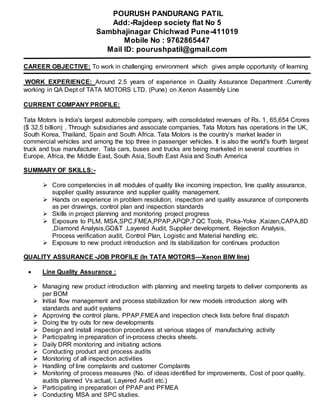 POURUSH PANDURANG PATIL
Add:-Rajdeep society flat No 5
Sambhajinagar Chichwad Pune-411019
Mobile No : 9762865447
Mail ID: pourushpatil@gmail.com
CAREER OBJECTIVE: To work in challenging environment which gives ample opportunity of learning
WORK EXPERIENCE: Around 2.5 years of experience in Quality Assurance Department .Currently
working in QA Dept of TATA MOTORS LTD. (Pune) on Xenon Assembly Line
CURRENT COMPANY PROFILE:
Tata Motors is India's largest automobile company, with consolidated revenues of Rs. 1, 65,654 Crores
($ 32.5 billion) . Through subsidiaries and associate companies, Tata Motors has operations in the UK,
South Korea, Thailand, Spain and South Africa. Tata Motors is the country’s market leader in
commercial vehicles and among the top three in passenger vehicles. It is also the world's fourth largest
truck and bus manufacturer. Tata cars, buses and trucks are being marketed in several countries in
Europe, Africa, the Middle East, South Asia, South East Asia and South America
SUMMARY OF SKILLS:-
 Core competencies in all modules of quality like incoming inspection, line quality assurance,
supplier quality assurance and supplier quality management.
 Hands on experience in problem resolution, inspection and quality assurance of components
as per drawings, control plan and inspection standards
 Skills in project planning and monitoring project progress
 Exposure to PLM, MSA,SPC,FMEA,PPAP,APQP,7 QC Tools, Poka-Yoke ,Kaizen,CAPA,8D
,Diamond Analysis,GD&T ,Layered Audit, Supplier development, Rejection Analysis,
Process verification audit, Control Plan, Logistic and Material handling etc.
 Exposure to new product introduction and its stabilization for continues production
QUALITY ASSURANCE -JOB PROFILE (In TATA MOTORS—Xenon BIW line)
 Line Quality Assurance :
 Managing new product introduction with planning and meeting targets to deliver components as
per BOM
 Initial flow management and process stabilization for new models introduction along with
standards and audit systems
 Approving the control plans, PPAP,FMEA and inspection check lists before final dispatch
 Doing the try outs for new developments
 Design and install inspection procedures at various stages of manufacturing activity
 Participating in preparation of in-process checks sheets.
 Daily DRR monitoring and initiating actions
 Conducting product and process audits
 Monitoring of all inspection activities
 Handling of line complaints and customer Complaints
 Monitoring of process measures (No. of ideas identified for improvements, Cost of poor quality,
audits planned Vs actual, Layered Audit etc.)
 Participating in preparation of PPAP and PFMEA
 Conducting MSA and SPC studies.
 