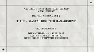 NATURAL DISASTER MITIGATION AND
MANAGEMENT
DIGITAL ASSIGNMENT 2
TITLE - COASTAL DISASTER MANAGEMENT
GROUP MEMBERS-
DIVYANSH GOLANI- 19BCL0077
JATIN DHINGRA- 19BIT0187
GURU PRASAD TRIPATHI- 20BME0291
 