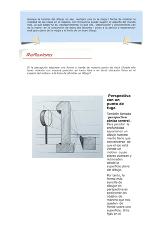 Aunque la función del dibujo no sea siempre una (o la mejor) forma de mostrar la
realidad de las cosas en el espacio, con frecuencia puede sugerir el aspecto del mundo
real. Lo que sabes no es, necesariamente, lo que ves. Observación y conocimiento van
de la mano: en la conjunción de estos dos factores - junto a la pericia y experiencia-
está gran parte de la magia y el éxito de un buen dibujo.
Si la percepción adquiere una forma a través de nuestro punto de vista ¿Puede ello
tener relación con nuestra posición- en tanto idea o en tanto ubicación física en el
espacio del motivo- a la hora de afrontar un dibujo?
Perspectiva
con un
punto de
fuga
También llamada
perspectiva
cónica central .
Para percibir la
profundidad
espacial en un
dibujo nuestra
mente tiene que
convencerse de
que el ojo está
viendo un
motivo cuyas
piezas avanzan y
retroceden
desde la
superficie plana
del dibujo.
Por tanto, la
forma más
sencilla de
dibujar en
perspectiva es
posicionar los
objetos de
manera que nos
queden de
frente sobre una
superficie. Si te
fijas en el
 