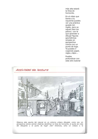 más alta estará
la línea de
horizonte.
En el vídeo que
tienes a tu
izquierda puedes
ver una práctica
guiada (en
inglés, pero se
siguen bien los
pasos) con la
que aprender a
dibujar figuras
geométricas
simples en
perspectiva
cónica con un
punto de fuga.
Ya puedes ir
cogiendo papel,
regla y lápiz...
Puedes
profundizar con
este otro tutorial
Observa este apunte del natural en un entorno urbano dibujado -como ves- en
perspectiva cónica central ¿Sabrías identificar la línea de horizonte, el punto de vista
del dibujante y el punto de fuga? ¿No? Entonces, echa un vistazo a la
Actividad de Lectura
 