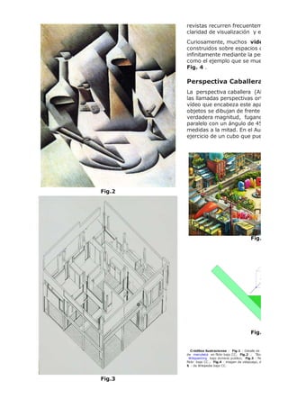 Fig.2
Fig.3
revistas recurren frecuentemente a la is
claridad de visualización y escasa defo
Curiosamente, muchos videojuegos
construidos sobre espacios que se suce
infinitamente mediante la perspectiva is
como el ejemplo que se muestra más a
Fig. 4 .
Perspectiva Caballera
La perspectiva caballera (Abajo,
las llamadas perspectivas ortogonales q
vídeo que encabeza este apartado. En e
objetos se dibujan de frente sin distors
verdadera magnitud, fugando en profu
paralelo con un ángulo de 45º, reducién
medidas a la mitad. En el Aula taller tien
ejercicio de un cubo que puedes hacer,
Fig.4
Fig.5
Créditos ilustraciones : Fig.1 : Detalle de biombo, copia de u
de manuleica en flickr bajo CC; Fig.2 .: "Botellas y cuchillo"
Wikipainting bajo dominio público; Fig.3 : Perspectiva arquitéc
flickr bajo CC.; Fig.4 : imagen de videjuego, de iedaprofesores e
5 : de Wikipedia bajo CC.
 