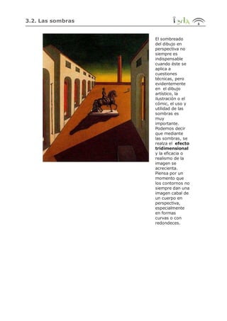 3.2. Las sombras
El sombreado
del dibujo en
perspectiva no
siempre es
indispensable
cuando éste se
aplica a
cuestiones
técnicas, pero
evidentemente
en el dibujo
artístico, la
ilustración o el
cómic, el uso y
utilidad de las
sombras es
muy
importante.
Podemos decir
que mediante
las sombras, se
realza el efecto
tridimensional
y la eficacia o
realismo de la
imagen se
acrecienta.
Piensa por un
momento que
los contornos no
siempre dan una
imagen cabal de
un cuerpo en
perspectiva,
especialmente
en formas
curvas o con
redondeces.
 