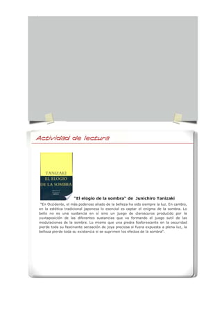 "El elogio de la sombra" de Junichiro Tanizaki
"En Occidente, el más poderoso aliado de la belleza ha sido siempre la luz. En cambio,
en la estética tradicional japonesa lo esencial es captar el enigma de la sombra. Lo
bello no es una sustancia en sí sino un juego de claroscuros producido por la
yuxtaposición de las diferentes sustancias que va formando el juego sutil de las
modulaciones de la sombra. Lo mismo que una piedra fosforescente en la oscuridad
pierde toda su fascinante sensación de joya preciosa si fuera expuesta a plena luz, la
belleza pierde toda su existencia si se suprimen los efectos de la sombra".
Actividad de Lectura
 
