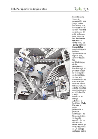 3.3. Perspectivas imposibles
Sucede que a
veces la
percepción nos
juega malas
pasadas y nos
hace ver cosas
que en realidad
no existen. En
esto se basan
gran parte de
las ilusiones
ópticas y
entre ellas, las
perspectivas
imposibles :
construcciones
gráficas
aparentemente
lógicas que,
escudadas en
las
ambigüedades
de la
perspectiva,
sin embargo no
pueden existir
ni construirse
en la realidad,
ya que son
meras ilusiones
causadas por
nuestra visión.
Un consumado
artista de estas
construcciones
es el holandés
y viejo
conocido en
Dibujo
Artístico, el
holandés M.C.
Escher a
quien
pertenece la
popular
ilustración de
la cascada que
ya tuviste
ocasión de ver
al inicio del
tema. El dibujo
de tu izquierda
es un collage
realizado sobre
 