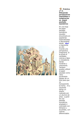 Práctica
nº 3:
Dibujando
perspectivas
imposibles o
imaginarias
en papel
pautado
isométrico
En una hoja
de papel
pautado
isométrico
(puedes
encontrarlo en
papelerías
especializadas
o descargarlo
desde aquí
e imprimirlo
en A4)
inventa una
perspectiva
imaginaria. Si
te gusta el
resultado,
colorea a lápiz
o rotuladores
dando
sombras y
volúmenes.
Tambien
puedes utilizar
el papel
pautado como
calco
poniéndolo
debajo de un
folio para que
se
transparente
la trama. A tu
izquierda
tienes un
diseño
realizado por
un alumno de
artes a partir
de una
plantilla
isométrica,
ampliado y
coloreado con
témpera y
acuarelas, con
colores
diferenciados
 