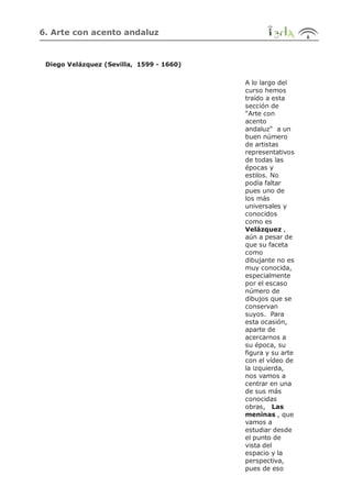 6. Arte con acento andaluz
Diego Velázquez (Sevilla, 1599 - 1660)
A lo largo del
curso hemos
traído a esta
sección de
"Arte con
acento
andaluz" a un
buen número
de artistas
representativos
de todas las
épocas y
estilos. No
podía faltar
pues uno de
los más
universales y
conocidos
como es
Velázquez ,
aún a pesar de
que su faceta
como
dibujante no es
muy conocida,
especialmente
por el escaso
número de
dibujos que se
conservan
suyos. Para
esta ocasión,
aparte de
acercarnos a
su época, su
figura y su arte
con el vídeo de
la izquierda,
nos vamos a
centrar en una
de sus más
conocidas
obras, Las
meninas , que
vamos a
estudiar desde
el punto de
vista del
espacio y la
perspectiva,
pues de eso
 