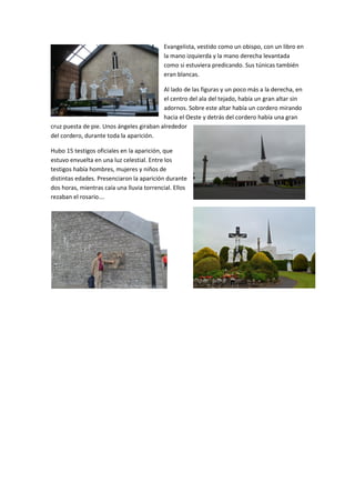 Evangelista, vestido como un obispo, con un libro en
la mano izquierda y la mano derecha levantada
como si estuviera predicando. Sus túnicas también
eran blancas.
Al lado de las figuras y un poco más a la derecha, en
el centro del ala del tejado, había un gran altar sin
adornos. Sobre este altar había un cordero mirando
hacia el Oeste y detrás del cordero había una gran
cruz puesta de pie. Unos ángeles giraban alrededor
del cordero, durante toda la aparición.
Hubo 15 testigos oficiales en la aparición, que
estuvo envuelta en una luz celestial. Entre los
testigos había hombres, mujeres y niños de
distintas edades. Presenciaron la aparición durante
dos horas, mientras caía una lluvia torrencial. Ellos
rezaban el rosario….
 