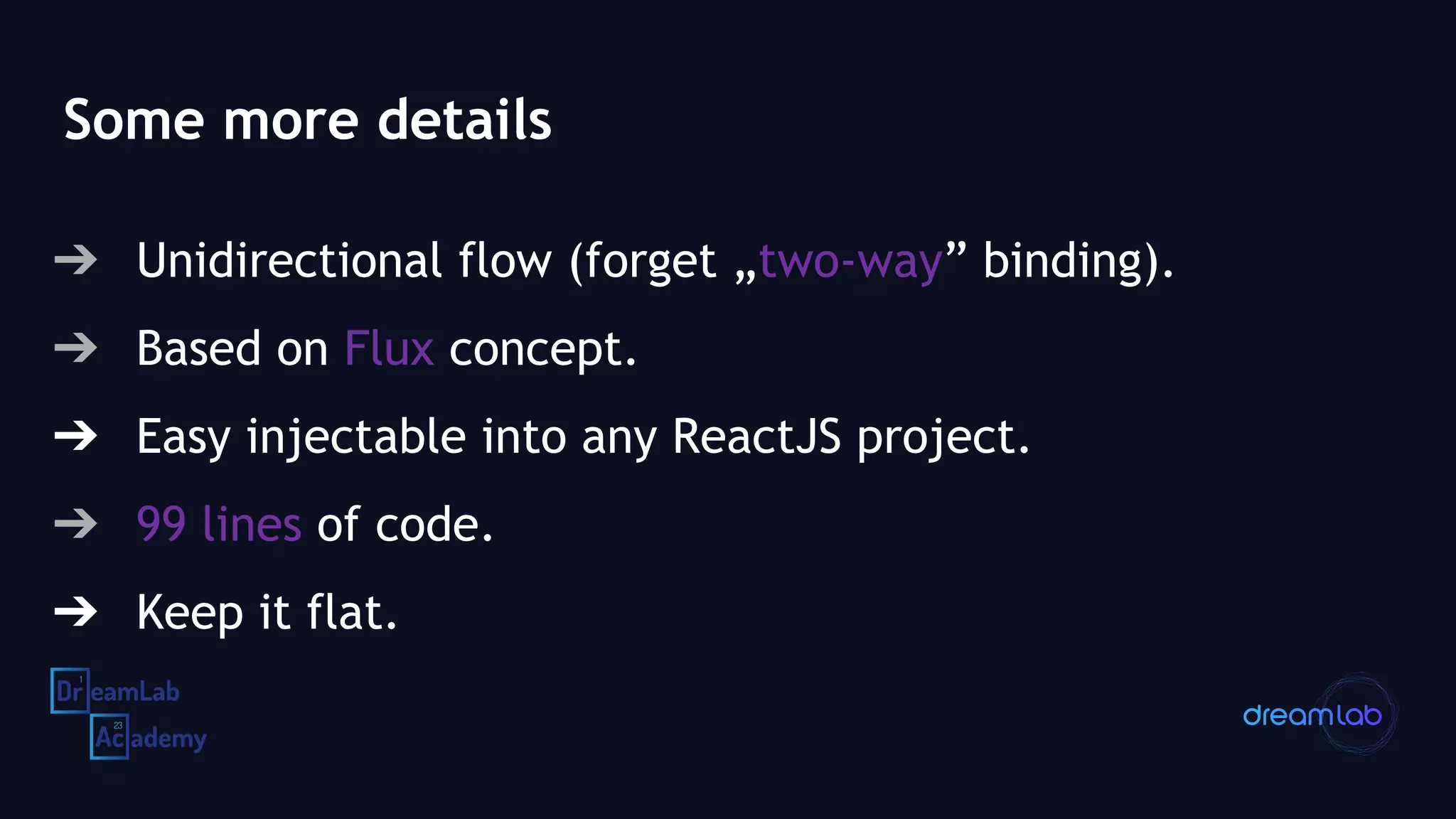 Some more details
➔ Unidirectional flow (forget „two-way” binding).
➔ Based on Flux concept.
➔ Easy injectable into any ReactJS project.
➔ 99 lines of code.
➔ Keep it flat.
 