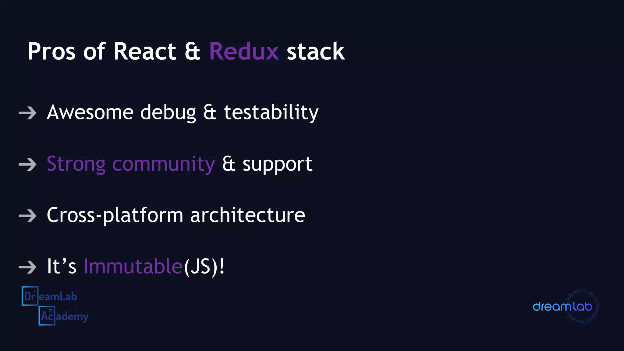 Pros of React & Redux stack
➔ Awesome debug & testability
➔ Strong community & support
➔ Cross-platform architecture
➔ It’s Immutable(JS)!
 