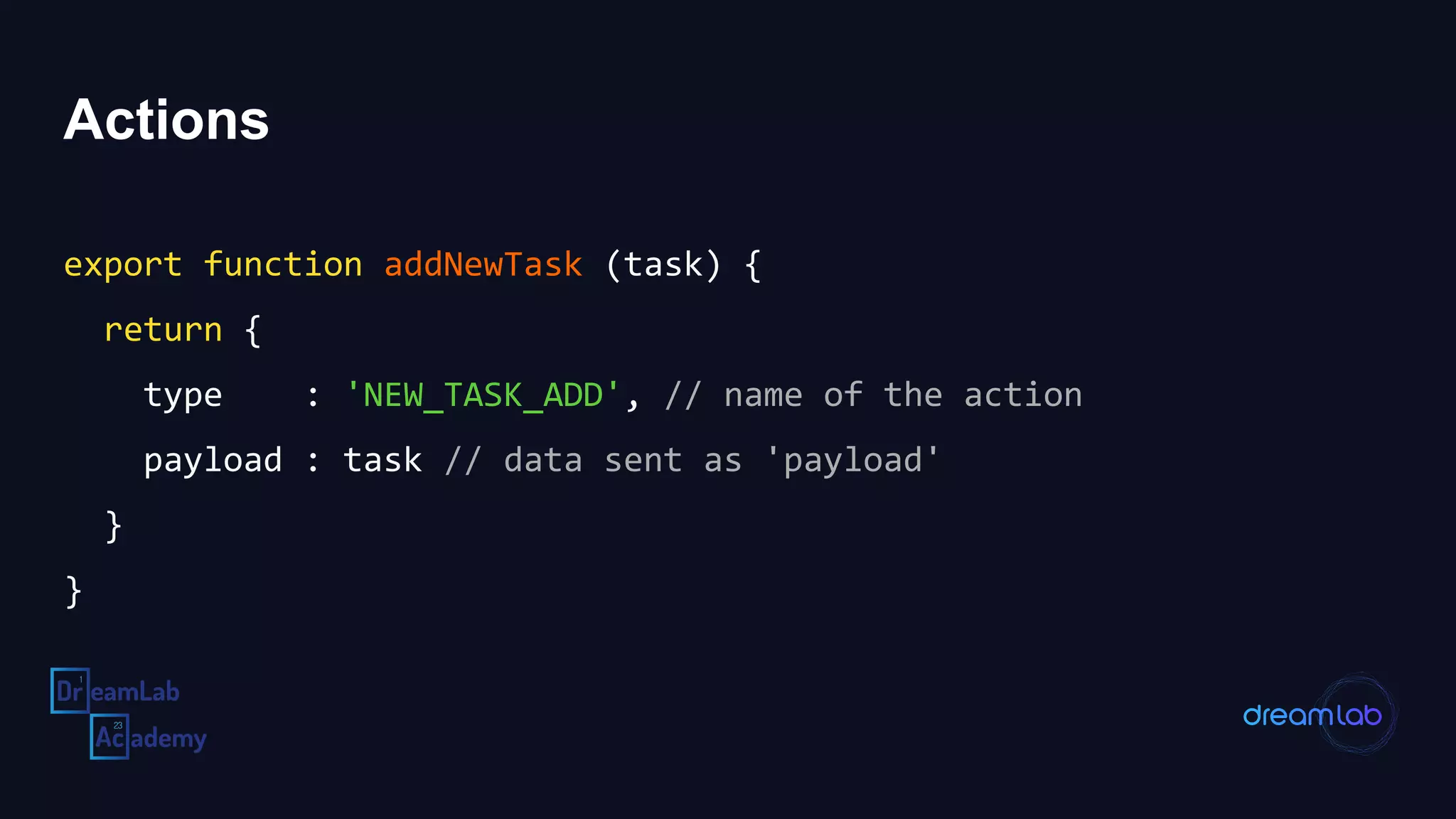 Actions
export function addNewTask (task) {
return {
type : 'NEW_TASK_ADD', // name of the action
payload : task // data sent as 'payload'
}
}
 