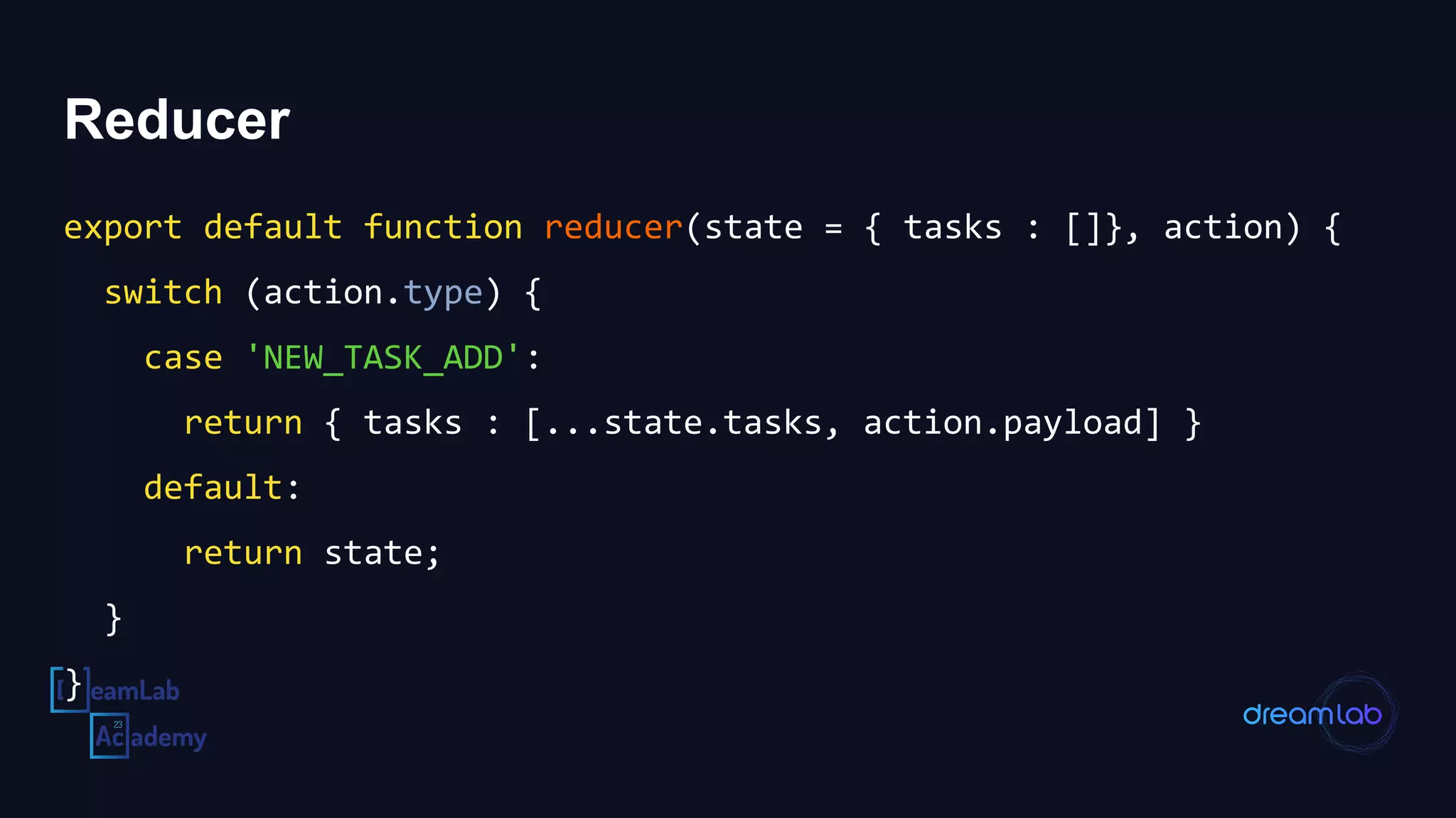 Reducer
export default function reducer(state = { tasks : []}, action) {
switch (action.type) {
case 'NEW_TASK_ADD':
return { tasks : [...state.tasks, action.payload] }
default:
return state;
}
}
 