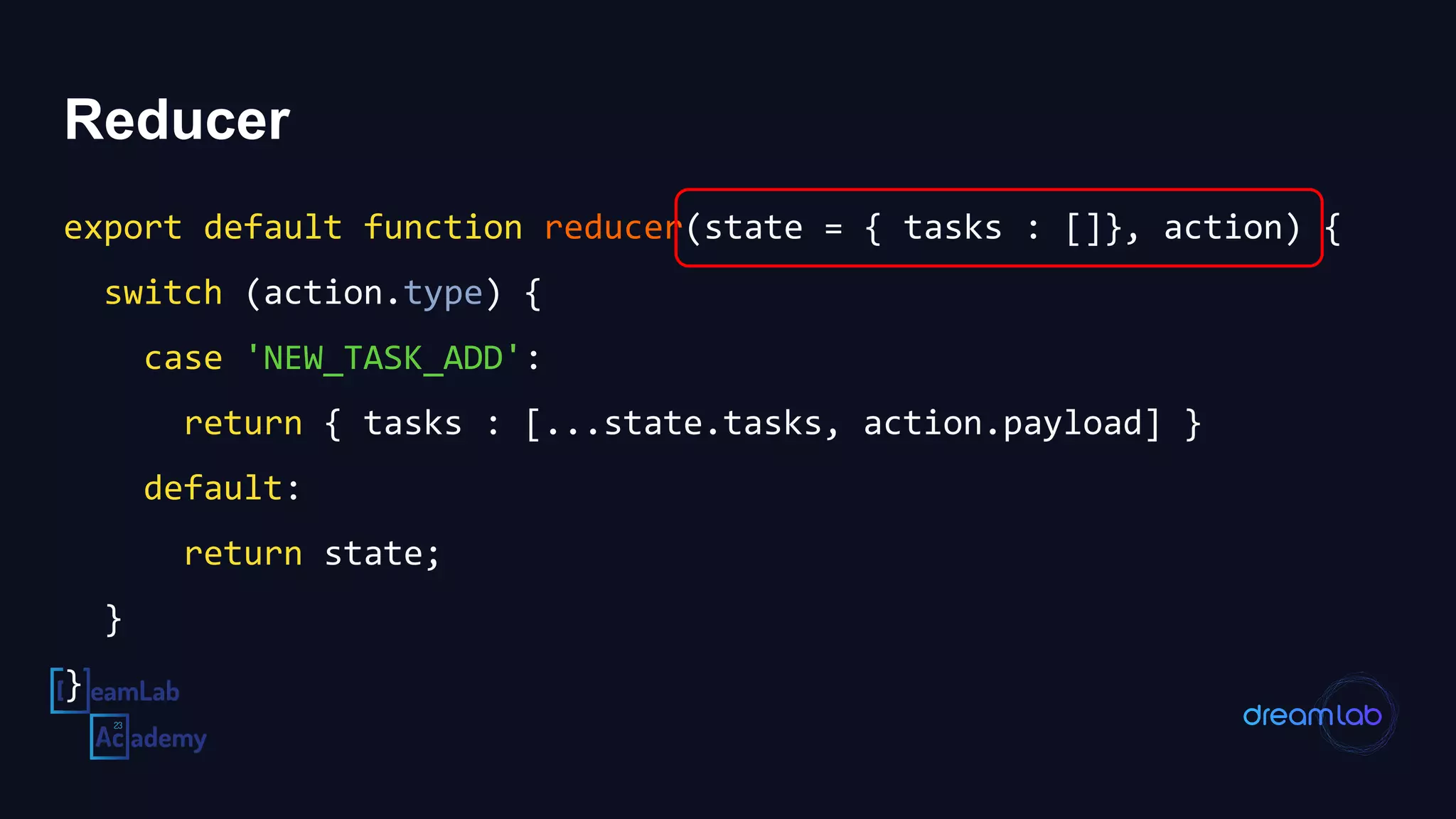 Reducer
export default function reducer(state = { tasks : []}, action) {
switch (action.type) {
case 'NEW_TASK_ADD':
return { tasks : [...state.tasks, action.payload] }
default:
return state;
}
}
 