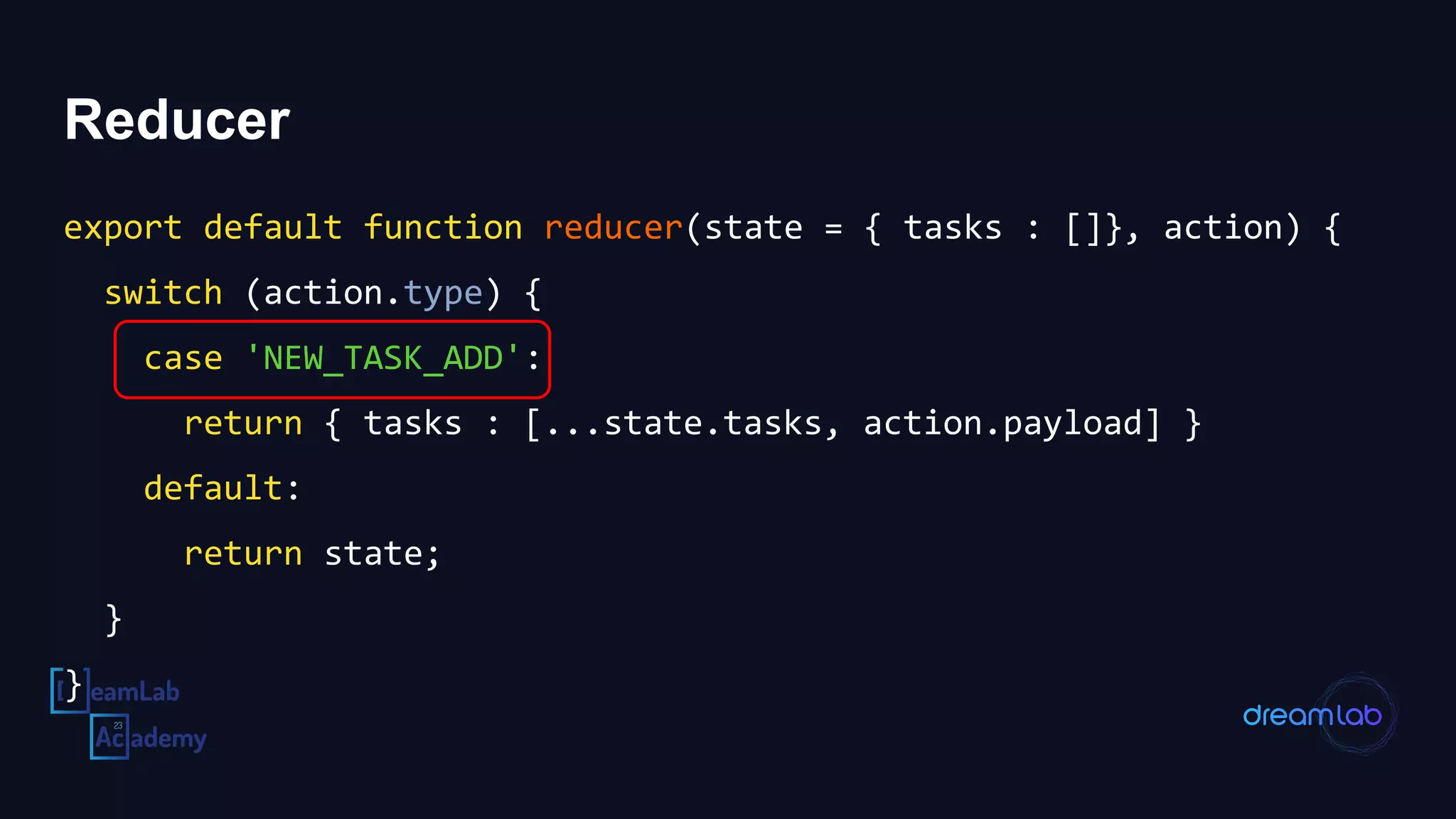 Reducer
export default function reducer(state = { tasks : []}, action) {
switch (action.type) {
case 'NEW_TASK_ADD':
return { tasks : [...state.tasks, action.payload] }
default:
return state;
}
}
 