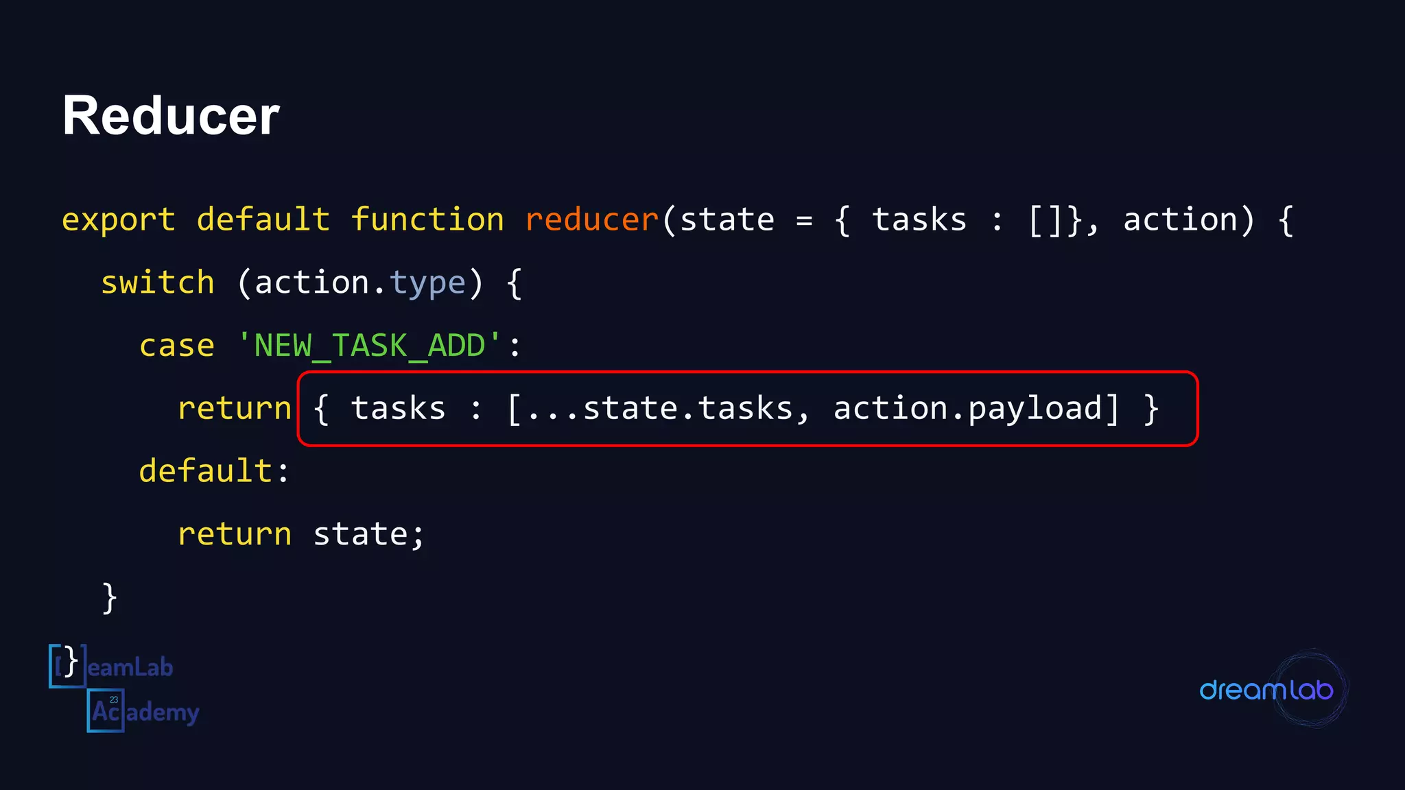 Reducer
export default function reducer(state = { tasks : []}, action) {
switch (action.type) {
case 'NEW_TASK_ADD':
return { tasks : [...state.tasks, action.payload] }
default:
return state;
}
}
 