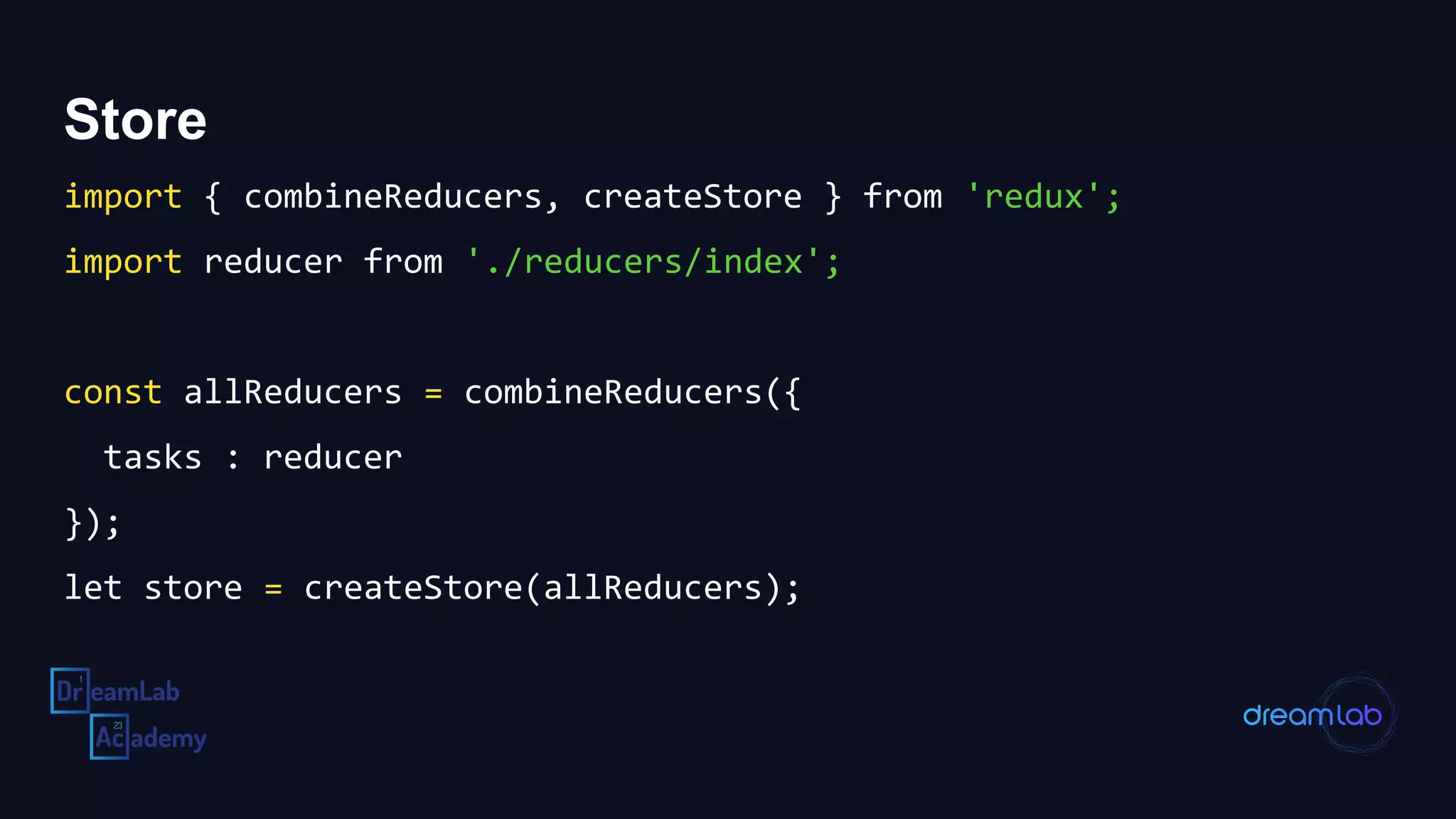 Store
import { combineReducers, createStore } from 'redux';
import reducer from './reducers/index';
const allReducers = combineReducers({
tasks : reducer
});
let store = createStore(allReducers);
 