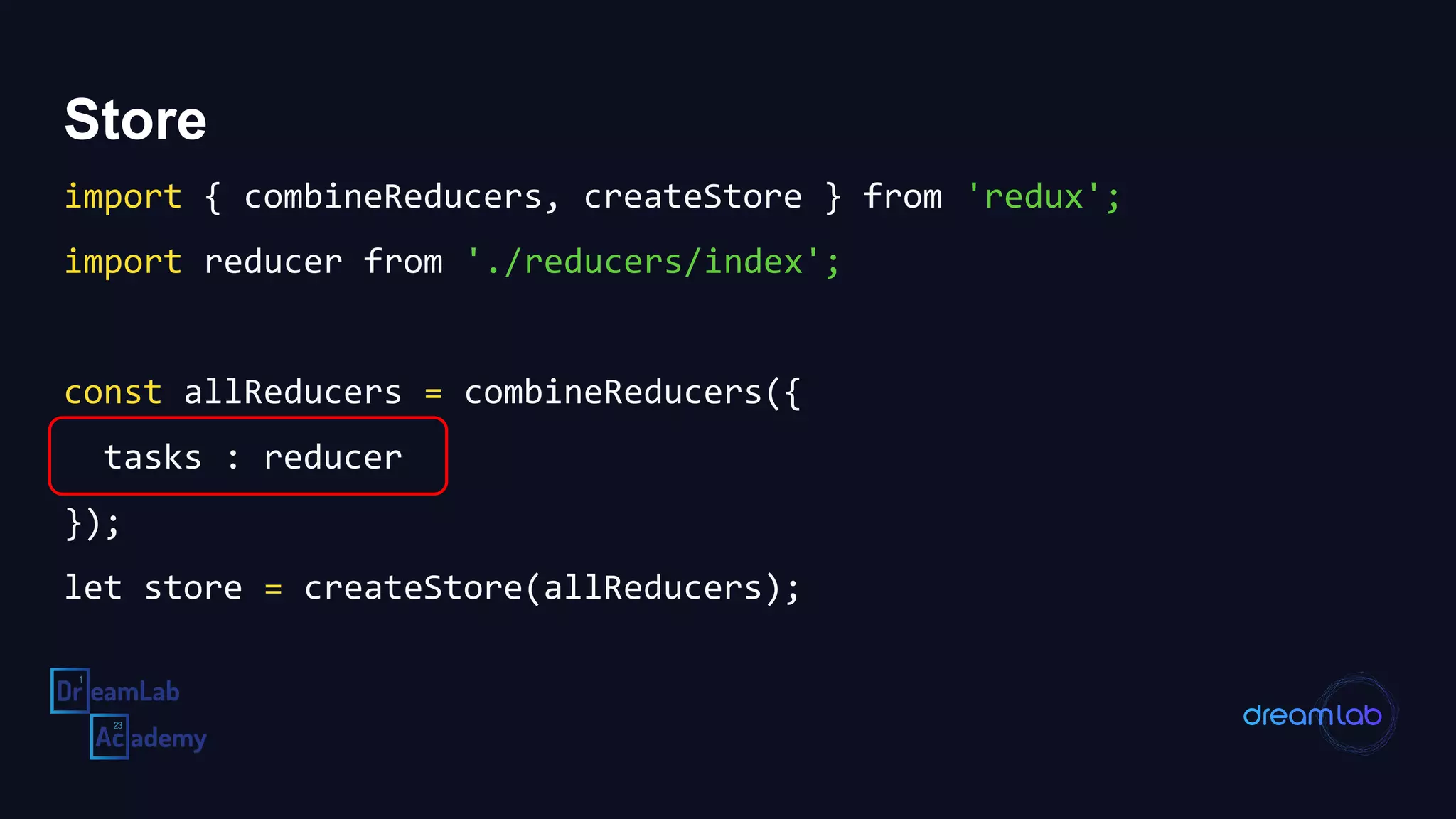 Store
import { combineReducers, createStore } from 'redux';
import reducer from './reducers/index';
const allReducers = combineReducers({
tasks : reducer
});
let store = createStore(allReducers);
 