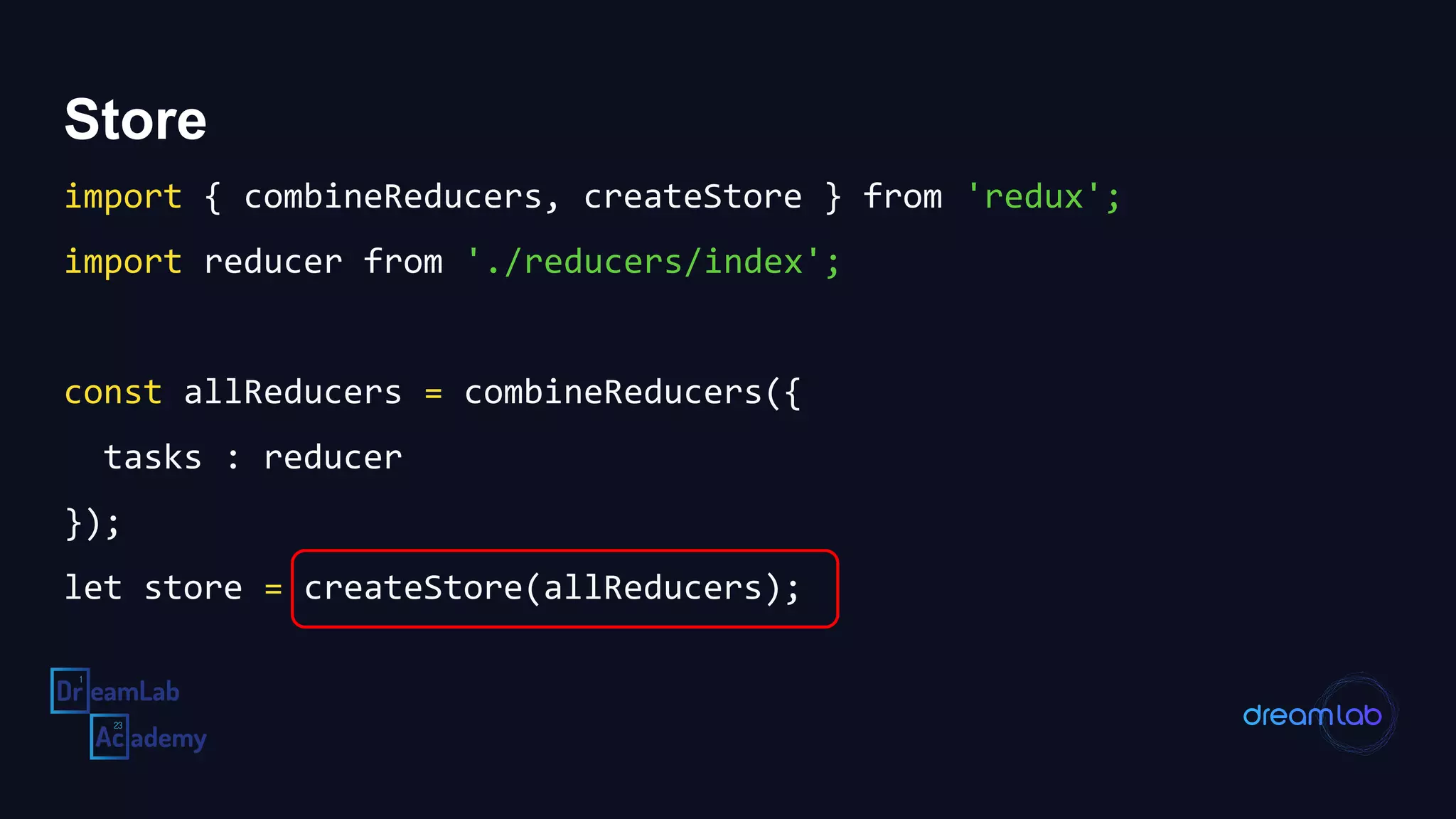 Store
import { combineReducers, createStore } from 'redux';
import reducer from './reducers/index';
const allReducers = combineReducers({
tasks : reducer
});
let store = createStore(allReducers);
 