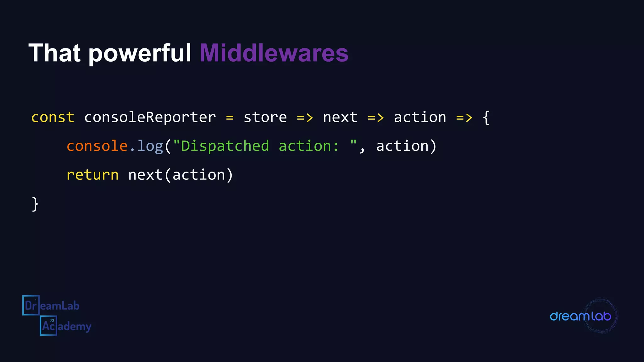 That powerful Middlewares
const consoleReporter = store => next => action => {
console.log("Dispatched action: ", action)
return next(action)
}
 