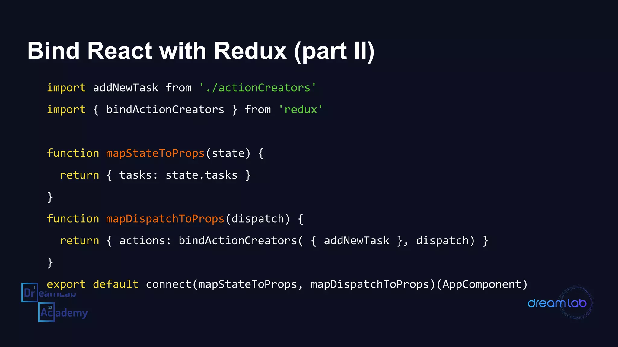 Bind React with Redux (part II)
import addNewTask from './actionCreators'
import { bindActionCreators } from 'redux'
function mapStateToProps(state) {
return { tasks: state.tasks }
}
function mapDispatchToProps(dispatch) {
return { actions: bindActionCreators( { addNewTask }, dispatch) }
}
export default connect(mapStateToProps, mapDispatchToProps)(AppComponent)
 