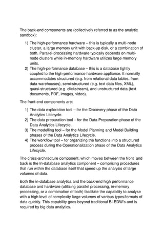The back-end components are (collectively referred to as the analytic
sandbox):
1) The high-performance hardware – this is typically a multi-node
cluster, a large memory unit with back-up disk, or a combination of
both. Parallel-processing hardware typically depends on multi-
node clusters while in-memory hardware utilizes large memory
units.
2) The high-performance database – this is a database tightly
coupled to the high-performance hardware appliance. It normally
accommodates structured (e.g. from relational data tables, from
data warehouses), semi-structured (e.g. text data files, XML),
quasi-structured (e.g. clickstream), and unstructured data (text
documents, PDF, images, video).
The front-end components are:
1) The data exploration tool – for the Discovery phase of the Data
Analytics Lifecycle.
2) The data preparation tool – for the Data Preparation phase of the
Data Analytics Lifecycle.
3) The modelling tool – for the Model Planning and Model Building
phases of the Data Analytics Lifecycle.
4) The workflow tool – for organizing the functions into a structured
process during the Operationalization phase of the Data Analytics
Lifecycle.
The cross-architecture component, which moves between the front and
back is the In-database analytics component – comprising procedures
that run within the database itself that speed up the analysis of large
volumes of data.
Both the in-database analytics and the back-end high performance
database and hardware (utilizing parallel processing, in-memory
processing, or a combination of both) facilitate the capability to analyse
with a high level of complexity large volumes of various types/formats of
data quickly. This capability goes beyond traditional BI-EDW’s and is
required by big data analytics.
 