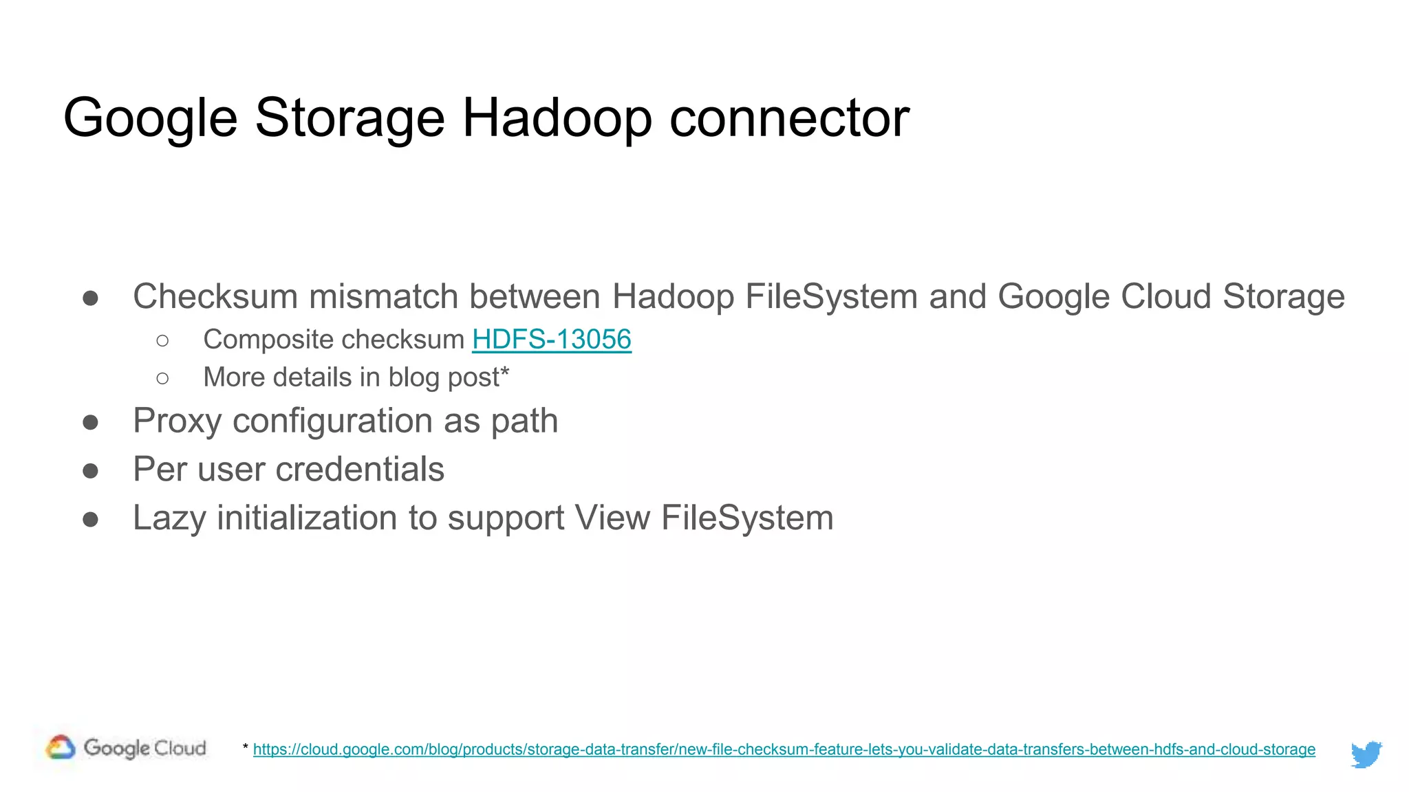 Google Storage Hadoop connector
● Checksum mismatch between Hadoop FileSystem and Google Cloud Storage
○ Composite checksum HDFS-13056
○ More details in blog post*
● Proxy configuration as path
● Per user credentials
● Lazy initialization to support View FileSystem
* https://cloud.google.com/blog/products/storage-data-transfer/new-file-checksum-feature-lets-you-validate-data-transfers-between-hdfs-and-cloud-storage
 