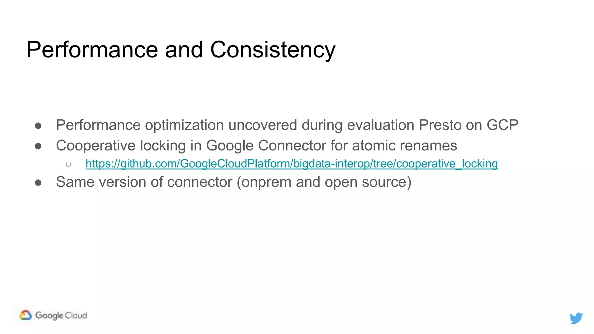 Performance and Consistency
● Performance optimization uncovered during evaluation Presto on GCP
● Cooperative locking in Google Connector for atomic renames
○ https://github.com/GoogleCloudPlatform/bigdata-interop/tree/cooperative_locking
● Same version of connector (onprem and open source)
 