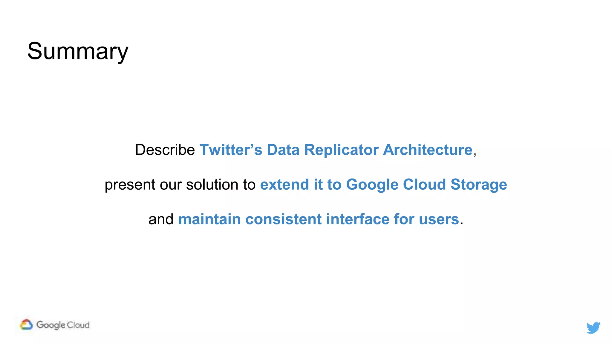 Summary
Describe Twitter’s Data Replicator Architecture,
present our solution to extend it to Google Cloud Storage
and maintain consistent interface for users.
 