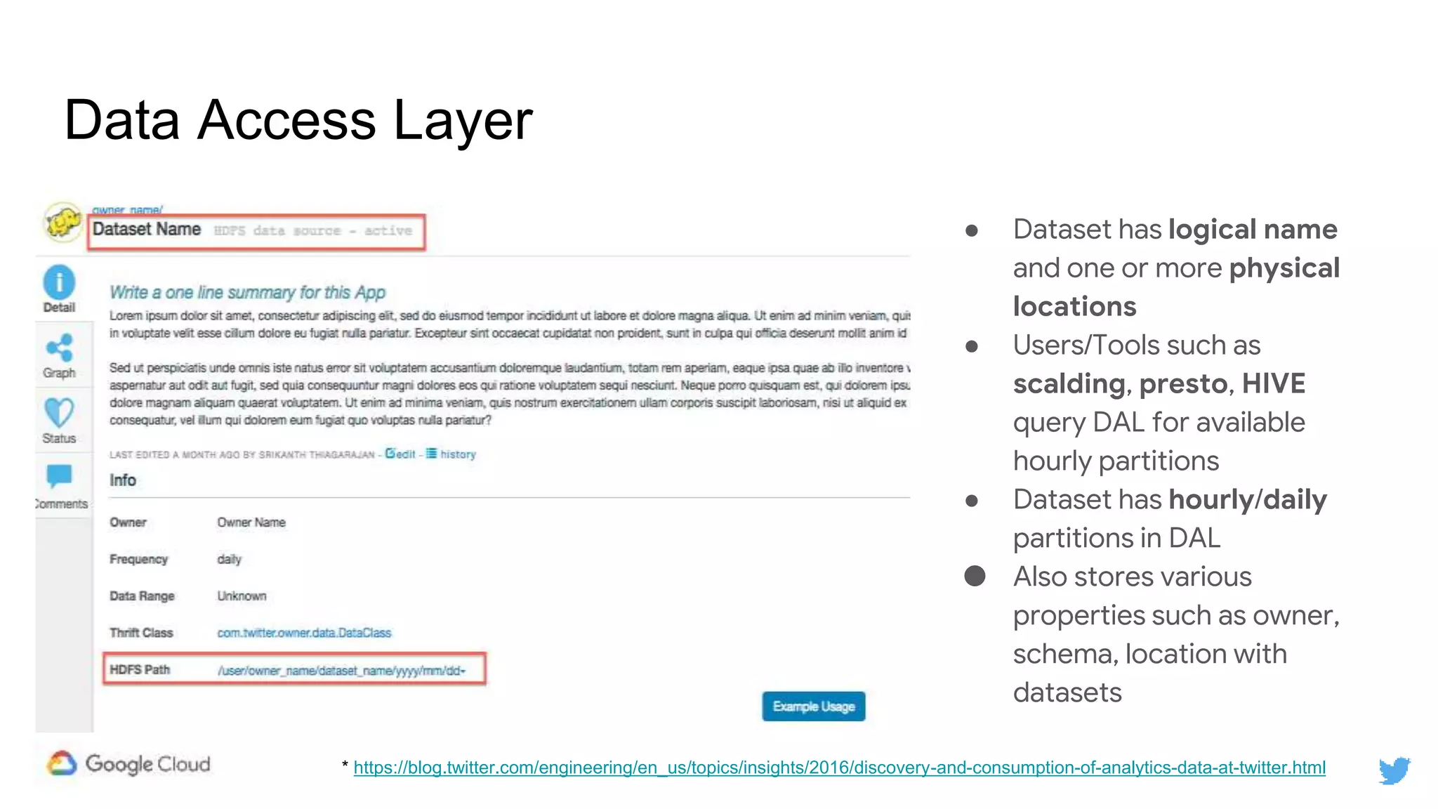 Data Access Layer
● Dataset has logical name
and one or more physical
locations
● Users/Tools such as
scalding, presto, HIVE
query DAL for available
hourly partitions
● Dataset has hourly/daily
partitions in DAL
● Also stores various
properties such as owner,
schema, location with
datasets
* https://blog.twitter.com/engineering/en_us/topics/insights/2016/discovery-and-consumption-of-analytics-data-at-twitter.html
 