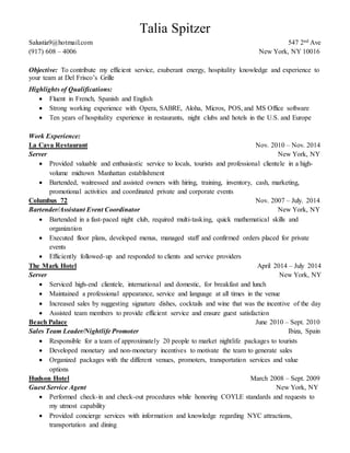 Talia Spitzer 
Salustia9@hotmail.com 547 2nd Ave 
(917) 608 – 4006 New York, NY 10016 
Objective: To contribute my efficient service, exuberant energy, hospitality knowledge and experience to 
your team at Del Frisco’s Grille 
Highlights of Qualifications: 
 Fluent in French, Spanish and English 
 Strong working experience with Opera, SABRE, Aloha, Micros, POS, and MS Office software 
 Ten years of hospitality experience in restaurants, night clubs and hotels in the U.S. and Europe 
Work Experience: 
La Cava Restaurant Nov. 2010 – Nov. 2014 
Server New York, NY 
 Provided valuable and enthusiastic service to locals, tourists and professional clientele in a high-volume 
midtown Manhattan establishment 
 Bartended, waitressed and assisted owners with hiring, training, inventory, cash, marketing, 
promotional activities and coordinated private and corporate events 
Columbus 72 Nov. 2007 – July. 2014 
Bartender/Assistant Event Coordinator New York, NY 
 Bartended in a fast-paced night club, required multi-tasking, quick mathematical skills and 
organization 
 Executed floor plans, developed menus, managed staff and confirmed orders placed for private 
events 
 Efficiently followed-up and responded to clients and service providers 
The Mark Hotel April 2014 – July 2014 
Server New York, NY 
 Serviced high-end clientele, international and domestic, for breakfast and lunch 
 Maintained a professional appearance, service and language at all times in the venue 
 Increased sales by suggesting signature dishes, cocktails and wine that was the incentive of the day 
 Assisted team members to provide efficient service and ensure guest satisfaction 
Beach Palace June 2010 – Sept. 2010 
Sales Team Leader/Nightlife Promoter Ibiza, Spain 
 Responsible for a team of approximately 20 people to market nightlife packages to tourists 
 Developed monetary and non-monetary incentives to motivate the team to generate sales 
 Organized packages with the different venues, promoters, transportation services and value 
options 
Hudson Hotel March 2008 – Sept. 2009 
Guest Service Agent New York, NY 
 Performed check-in and check-out procedures while honoring COYLE standards and requests to 
my utmost capability 
 Provided concierge services with information and knowledge regarding NYC attractions, 
transportation and dining 
 