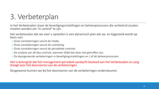 3.	Verbeterplan
In	het	Verbeterplan	staan	de	beveiligingsinstellingen	en	beheerprocessen	die	verbeterd	zouden	
moeten	worden	om ‘in	control’	te	zijn.
Het	verbeterplan	dat	we	voor	u opstellen	is	een	dynamisch	plan	dat	op- en	bijgesteld	wordt	op	
basis	van:
o Onze	constateringen	vanuit	de	intake.
o Onze	constateringen	vanuit	de	nulmeting.
o Onze	constateringen	vanuit	de	periodieke	controle.
o De	analyse	van	de	Key controls,	wanneer	blijkt	dat	deze	niet	getroffen	zijn.
o De	doorgevoerde	verbeteringen	in	beveiligingsinstellingen	en	/	of	de	beheerprocessen.
Het	is	belangrijk	dat	het	management	periodiek	aandacht	besteed	aan	het	Verbeterplan	en	zorg	
draagt	voor	het	doorvoeren	van	de	verbeteringen.
Desgewenst	kunnen	we	bij	het	doorvoeren	van	de	verbeteringen	ondersteunen.
10
 