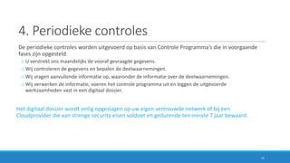 4.	Periodieke	controles
De	periodieke	controles	worden	uitgevoerd	op	basis	van	Controle	Programma’s	die	in	voorgaande	
fases	zijn	opgesteld.
o U	verstrekt	ons	maandelijks	de	vooraf	gevraagde	gegevens.
o Wij	controleren	de	gegevens	en	bepalen	de	deelwaarnemingen.
o Wij	vragen	aanvullende	informatie	op,	waaronder	de	informatie	over	de	deelwaarnemingen.
o Wij	verwerken	de	informatie,	voeren	het	controle	programma	uit	en	leggen	de	uitgevoerde	
werkzaamheden	vast	in	een	digitaal	dossier.
Het	digitaal	dossier	wordt	veilig	opgeslagen	op	uw	eigen	vertrouwde	netwerk	of	bij	een	
Cloudprovider	die	aan	strenge	security	eisen	voldoet	en	gedurende	ten	minste	7	jaar	bewaard.
11
 