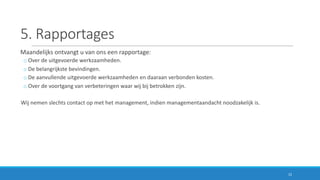5.	Rapportages
Maandelijks	ontvangt	u	van	ons	een	rapportage:
o Over	de	uitgevoerde	werkzaamheden.
o De	belangrijkste	bevindingen.
o De	aanvullende	uitgevoerde	werkzaamheden	en	daaraan	verbonden	kosten.
o Over	de	voortgang	van	verbeteringen	waar	wij	bij	betrokken	zijn.
Wij	nemen	slechts	contact	op	met	het	management,	indien	managementaandacht	noodzakelijk	is.
12
 