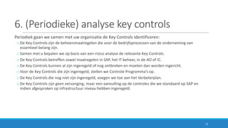 6.	(Periodieke)	analyse	key controls
Periodiek	gaan	we	samen	met	uw	organisatie	de	Key Controls	identificeren:
o De	Key Controls	zijn	de	beheersmaatregelen	die	voor	de	bedrijfsprocessen	van	de	onderneming	van	
essentieel	belang	zijn.
o Samen	met	u	bepalen	we	op	basis	van	een	risico	analyse	de	relevante	Key Controls.	
o De	Key Controls	betreffen	zowel	maatregelen	in	SAP,	het	IT	beheer,	in	de	AO	of	IC.
o De	Key Controls	kunnen	al	zijn	ingeregeld	of	nog	ontbreken	en	moeten	dan	worden	ingericht.
o Voor	de	Key Controls	die	zijn	ingeregeld,	stellen	we	Controle	Programma’s	op.
o De	Key Controls	die	nog	niet	zijn	ingeregeld,	voegen	we	toe	aan	het	Verbeterplan.
o De	Key Controls	zijn	geen	vervanging,	maar	een	aanvulling	op	de	controles	die	we	standaard	op	SAP	en	
indien	afgesproken	op	infrastructuur	niveau	hebben	ingeregeld.
13
 