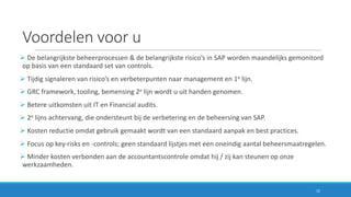 Voordelen	voor	u
Ø De	belangrijkste	beheerprocessen	&	de	belangrijkste	risico’s	in	SAP	worden	maandelijks	gemonitord	
op	basis	van	een	standaard	set	van	controls.
Ø Tijdig	signaleren	van	risico’s	en	verbeterpunten	naar	management	en	1e lijn.
Ø GRC	framework,	tooling,	bemensing	2e lijn	wordt	u	uit	handen	genomen.
Ø Betere	uitkomsten	uit	IT	en	Financial	audits.
Ø 2e lijns achtervang,	die	ondersteunt	bij	de	verbetering	en	de	beheersing	van	SAP.
Ø Kosten	reductie	omdat	gebruik	gemaakt	wordt	van	een	standaard	aanpak	en	best	practices.
Ø Focus	op	key-risks en	-controls;	geen	standaard	lijstjes	met	een	oneindig	aantal	beheersmaatregelen.
Ø Minder	kosten	verbonden	aan	de	accountantscontrole	omdat	hij	/	zij	kan	steunen	op	onze	
werkzaamheden.
15
 