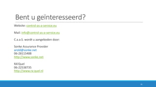 Bent	u	geïnteresseerd?
Website:	control-as-a-service.eu
Mail:	info@control-as-a-service.eu
C.a.a.S.	wordt	u	aangeboden	door:
Sonke	Assurance	Provider
arold@sonke.net
06-28115488
http://www.sonke.net
RA’Quel
06-22538735
http://www.ra-quel.nl
16
 